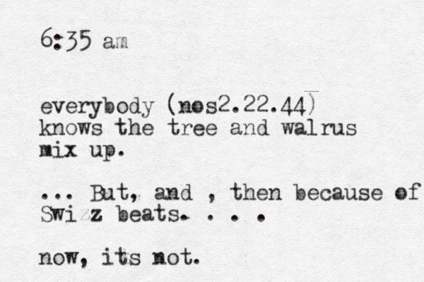 6:35 am everybody (nos2.22.44) knows the tree and walrus mix up. ... But, and , then because of Swizz beats. . . . now, its not. 