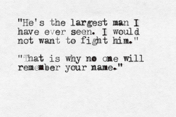 "He's the largest man I have ever seen. I would not want to fight him." "That is why no one will remember your name."