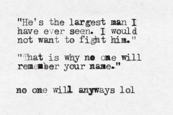 "He's the largest man I have ever seen. I would not want to fight him." "That is why no one will remember your name." no one will anyways lol