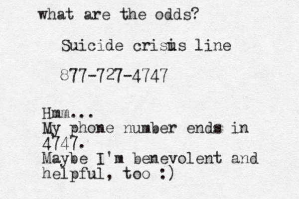 Suicide crisu is line 877-727-4747 Hmm... My phone number ends in 4747. Maybe I'm benevolent and helpful, too :) what are the odds? 