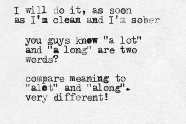 you guys know "a lot" and "a long" are two words ? compare meaning to "alot" and "along". very different! I will do it, as soon as I'm clean and I'm sober 