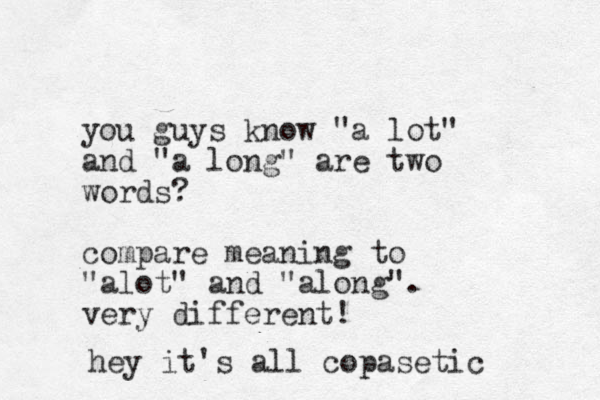 you guys know "a lot" and "a long" are two words ? compare meaning to "alot" and "along". very different! hey it's all copasetic 