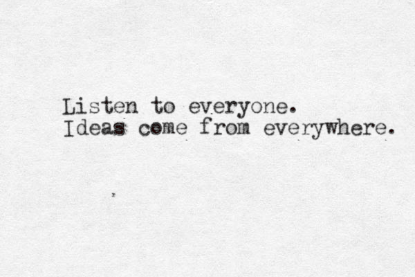Listen to everyone. Ideas come from everywhere. 