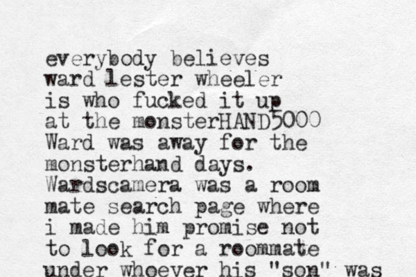 everybody believes ward lester wheeler is who fucked it up at the monsterHAND5000 Ward was away for the monsterhand days. Wardscamera was a room mate search page where i made him promise not to look for a roommate under whoever his "son" was 