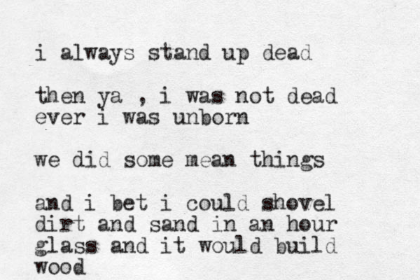 i always stand up dead then ya , i was not dead ever i was unborn we did some mean things and i bet i could shovel dirt and sand in an hour glass and it would build wood
