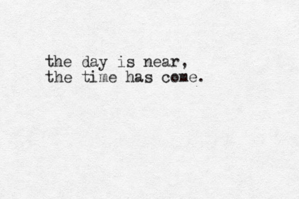 the day is near, the time has come.