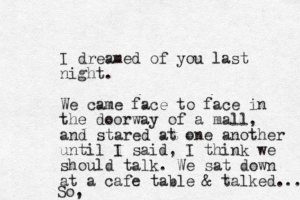 I dreamed of you last night. We came face to face in the doorway of a mall, and stared at one another until I said, I think we should talk. We sat down at a cafe table & talked... So, 