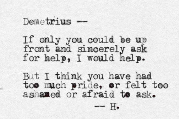 Demetrius -- If only you could be up front and sincerely ask for help, I would help. But I think you have had too much pride, or felt too ashamed or afraid to ask. -- H. 