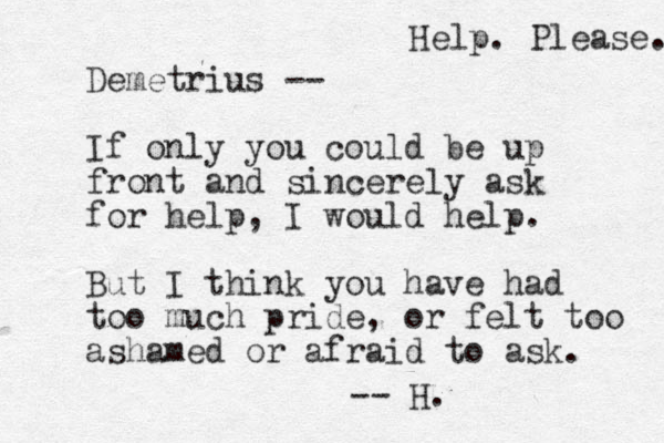 Demetrius -- If only you could be up front and sincerely ask for help, I would help. But I think you have had too much pride, or felt too ashamed or afraid to ask. -- H. Help. Please. 
