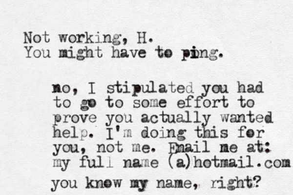 Not working, H. You might have to pong i i i . no, I stipulated you had to go to some effort to prove you actually wanted help. I'm doing this for you, not me. Enail ne m m at: my full name (a)hotmail.com you know my name, right? m 