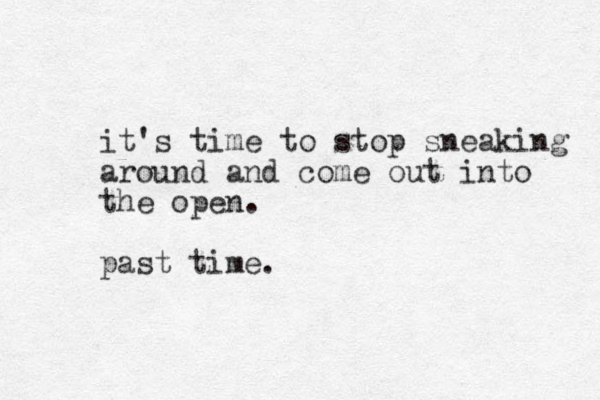 it's time to stop sneaking around and come out into the open. past time. 