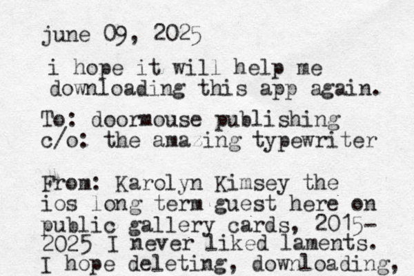 june 09, 2025 To: doormouse publishing c/o: the amazing typewriter From: Karolyn Kimsey the ios long term guest here on public gallery cards, 2015- 2025 I hope deleting, downloading, i hope it will help me downloading this app again. I never liked laments. 