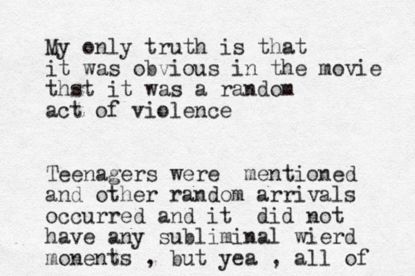 My only truth is that it was obvious in the movie thst it was a random act of violence Teenagers were mentioned and other random arrivals occurred and it did not have any subliminal wierd monents , but yea , all of 