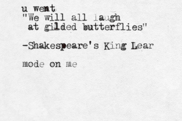 u went "We will all laugh at gilded butterflies" -Shakespeare's King Lear mode on me
