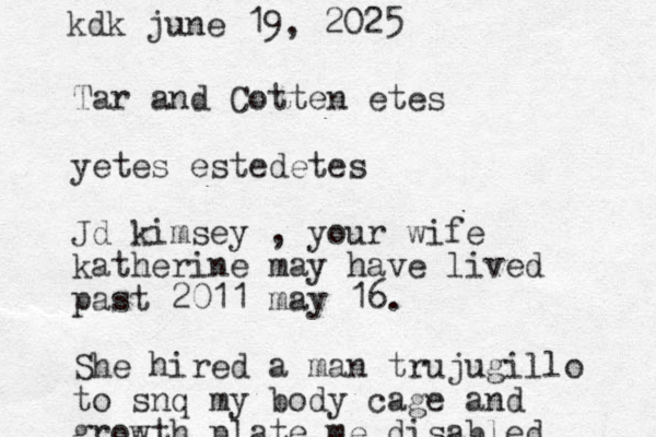 Tar and Cotten etes yetes estedetes Jd kimsey , your wife katherine may have lived past 2011 may 16. She hired a man trujugillo to snq my body cage and growth plate me disabled kdk june 19, 2025