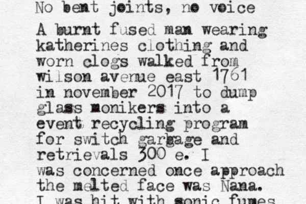 A burnt fused man wearing katherines clothing and worn clogs walked from wilson avenue east 1761 in november 2017 to dump glass monikers into a event recycling program for switch garg bage and retrievals 300 e. I was concerned once approach the melted face was Nana. I was hit with sonic fumes No bent joints, no voice 