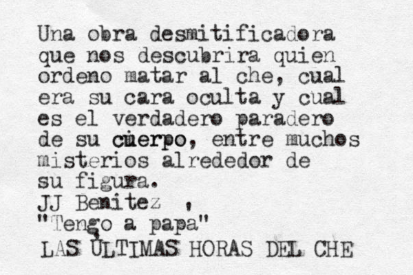 Una obra desmitificadora que nos descubrira quien ordeno matar al che, cual era su cara oculta y cual es el verdadero paradero de su cierpo cu uerpo, entre muchos misterios alrededor de su figura. JJ Benitez "Tengo a papa" ' LAS ULTIMAS HORAS DEL CHE , 