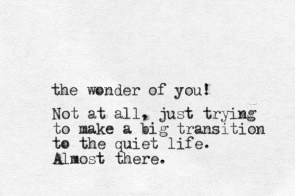 the wonder of you! Not at all, just trying to make a big transition to the quiet life. Almost there. 