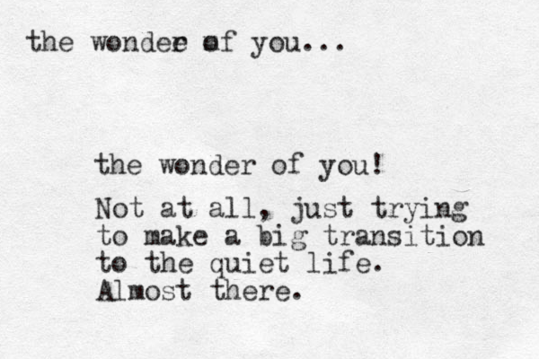 the wonder of you! Not at all, just trying to make a big transition to the quiet life. Almost there. the wondee m r of you...