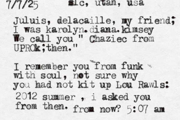 Juluis, delacaille, my friend; I was karolyn.diana.kimsey We call you " Chaziec from UPROk then." ; I remember you from funk with soul, not sure why you had not kit up Lou Rawls: 2012 summer , i asked you from then. 7/7/25 from now? 5:07 am slc, utah, usa 