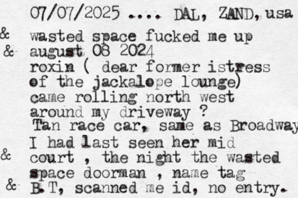 wasted space fucked me up august 08 2024 roxin ( dear former istress of the jackalope lounge) came rolling north west around my driveway ? I had last seen her mid court , the night the wasted space doorman , name tag B.T, scanned me id, no entry. Tan race car, same as Broadway 07/07/2025 .... DAL, ZAND, usa & & & &