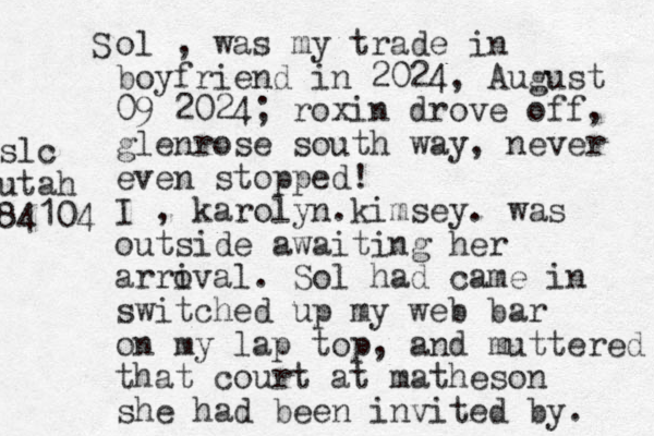 S ol , was my trade in boyfriend in 2024, August 09 2024; roxin drove off, glenrose south way, never even stopped! I , karolyn.kimsey. was outside awaiting her arroval i . Sol had came in switched up my web bar on my lap top, and muttered that court at matheson she had been invited by. slc utah 84104 
