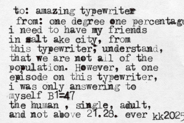 i need to have my friends in salt ake city, from this typewriter; understand, that we are not all of the population. However, at one episode on this typewriter, i was only answering to myself B1=47 the human , single, adult, and not above 21.28. ever to: amazing typewriter from: one degree one percentage kk2025 