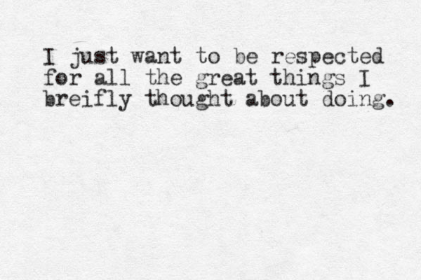 I just want to be respected for all the great things I breifly thought about doing. 