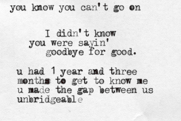 I didn't know you were sayin' goodbye for good. u had 1 year and three months to get to know me u made the gap between us unbridgeable you know you can't go on 