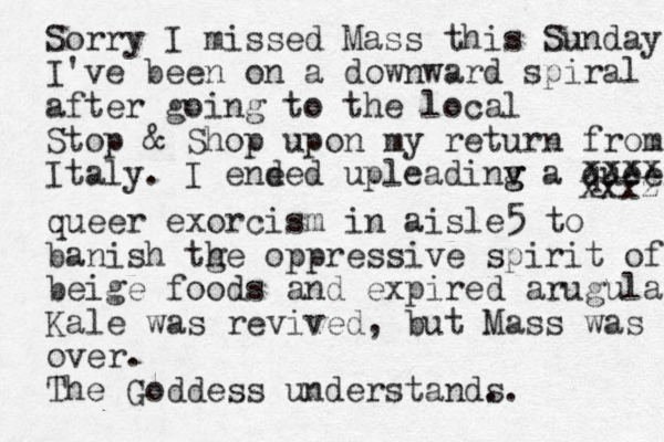 Sorry I missed Mass this Sunday I've been on a downward spiral after going to the local Stop & Shop upon my return from Italy. I ene ded upleadinv g g a queer xxxz xxxx queer exorcism in aisle5 to banish tge h oppressive spirit of beige foods and expired arugula Kale was revived, but Mass was over. The Goddess understand. s.