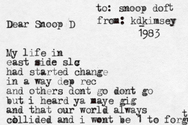 Dear Snoop D My life in east side slv c c had started change in a way dep rec and others dont go dont go but i heard ya maye gig and that our world always cl o ollided and i wont be 1 to forget t to: snoop dof - t from: kdkimsey 1983 