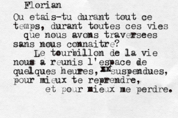 Florian Ou etais -tu durant tout ce temps, durant toutes ces vies que nous avons traversees sans nous connaitre? Le tourbillon de la vie nous a reunis l'espace de quelques heures, pour mieux te reprendre, et pour mieux me perdre. su xx suspendues, 