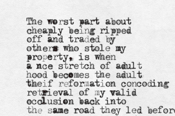 The worst part about cheaply being ripped off and traded by others who stole my property, is when a nce stretch of adult hood becomes the adult theif reformation concoding retrieval of my valid occlusion back into the same road they led before 