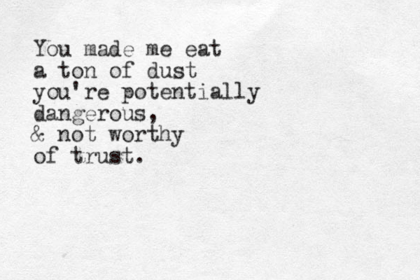 You made me eat a ton of dust you're potentially dangerous, & not worthy of trust.