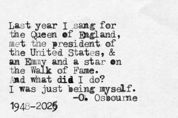 Last year I sang for the Queen of England, met the president of the United States, & an Emmy and a star on the Walk of Fame. And what dis d did I do? I was just being myself. -O. Osbourne 1948-2026 5 025