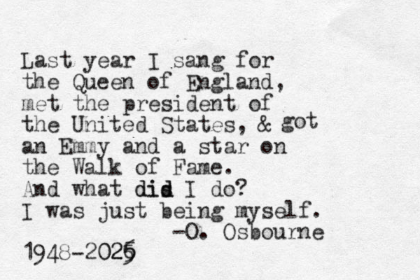 Last year I sang for the Queen of England, met the president of the United States, & an Emmy and a star on the Walk of Fame. And what dis d did I do? I was just being myself. -O. Osbourne 1948-2026 5 025 got 