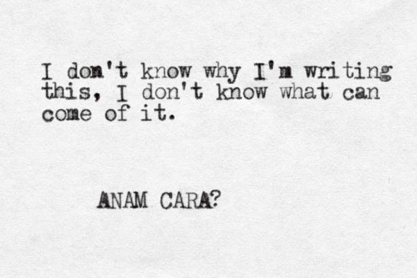 I don't know why I'm writing this, I don't know what can come of it. ANAM CARA?