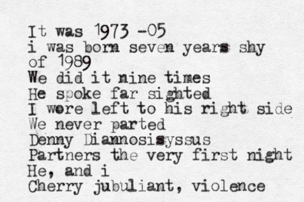 It was 1973 -05 i was born seven years shy of 1989 We did it nine times He spoke far sighted I wore left to his right side We never parted Denny Diannosisyssus Partners the very first night He, and i Cherry jubuliant, violence 