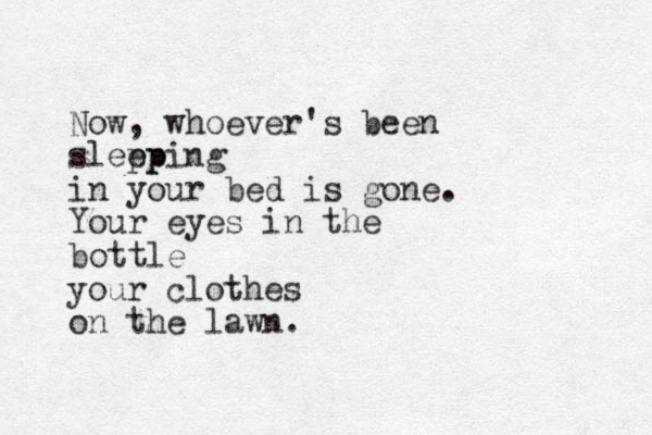 Now, whoever's been slepp eping in your bed is gone. Your eyes in the bottle your clothes on the lawn. 