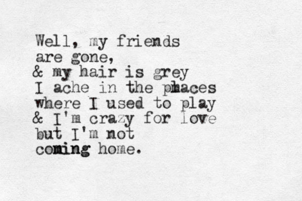 Well, my friends are gone, & my hair is grey I ache in the pm laces where I used to play & I'm crazy for love but I'm not coning m ming home. 