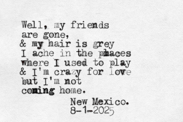 Well, my friends are gone, & my hair is grey I ache in the pm laces where I used to play & I'm crazy for love but I'm not coning m ming home. New Mexico. 8-1-2025