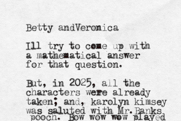 Betty andVeronica Ill try to come up with a mathematical answer for that question. But, in 2025, all the characters were already taken; and, karolyn kimsey was saluted with Mr.Banks pooch. Bow wow wow played 