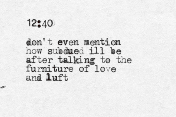 12:40 don't even mention how subdued ill be after talking to the furniture of love and luft 