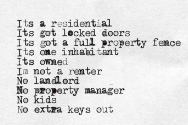 Its a residential Its got locked doors Its got a full property fence Its one inhabitant Its owned Im not a renter No landlord No property manager No kids No extra keys out
