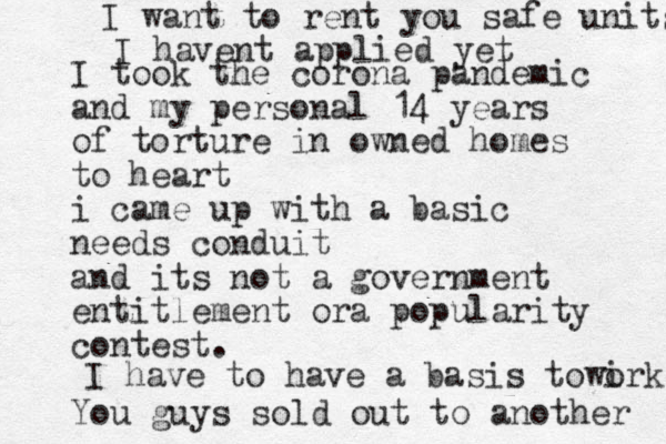 I took the corona pandemic and my personal 14 years of torture in owned homes to heart i came up with a basic needs conduit and its not a government entitlement ora popularity contest. You guys sold out t o another I have to have a basis to wirk o I want to rent you safe units I havent applied yet 