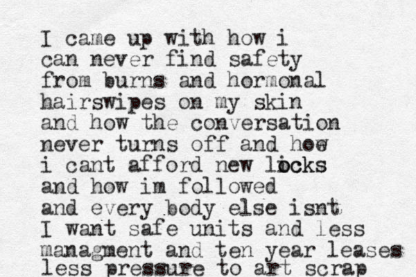 I came up with how i can never find safety from burns and hormonal hairswipes on my skin and how the conversation never turns off and hoe w i cant afford new licks o ocks and how im followed and every body else isnt I want safe units and less managment and ten year leases less pressure to art scrap 