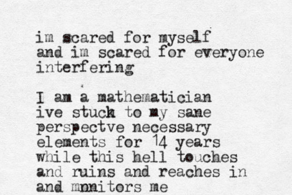 im scared for myself and im scared for everyone interfering I am a mathematician ive stuch k to my sane perspectve necessary elements for 14 years while this hell touches and ruins and reaches in and mn onitors me