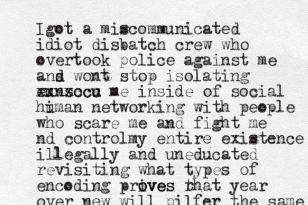 Igot a miscommunicated idiot disbatch crew who overtook police against me ans d d wont stop isolating eunsocu xxxxccc me inside of social hi uman networking with people who scare me and fight me nd controlmy entire existence illegally and uneducated re visiting what types of encoding prives o oves rh t at year over new will pilfer the same 