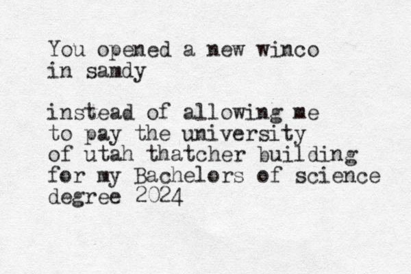 You opened a new winco in samdy instead of allowing me to pay the university of utah thatcher building for my Bachelors of science degree 2024