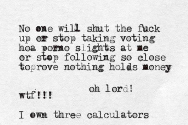 No one will shut the fuck up or stop taking voting hoa porno slights at me or stop following so close toprove nothing hold s money wtf!!! I own three calculators oh lord!